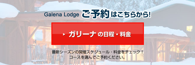 Galena Lodgeご予約はこちらから!ガリーナの日程・料金 最新シーズンの開催スケジュール・料金をチェック!コースを選んでご予約ください。